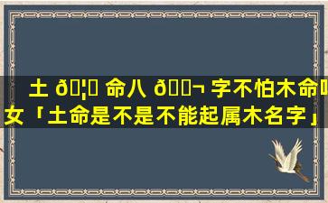 土 🦅 命八 🐬 字不怕木命吗女「土命是不是不能起属木名字」